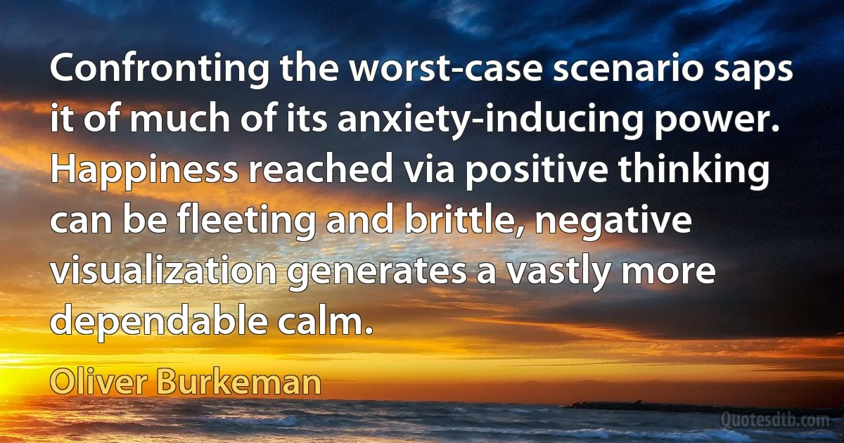 Confronting the worst-case scenario saps it of much of its anxiety-inducing power. Happiness reached via positive thinking can be fleeting and brittle, negative visualization generates a vastly more dependable calm. (Oliver Burkeman)