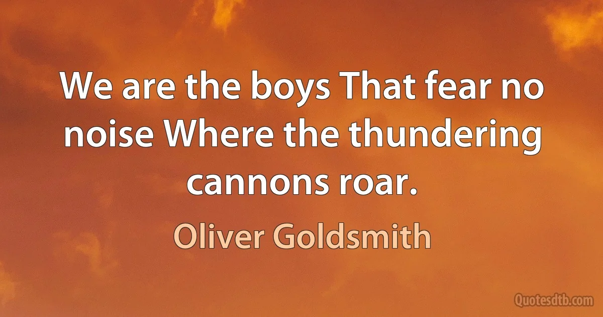 We are the boys That fear no noise Where the thundering cannons roar. (Oliver Goldsmith)