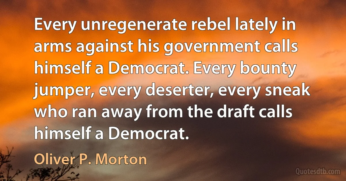 Every unregenerate rebel lately in arms against his government calls himself a Democrat. Every bounty jumper, every deserter, every sneak who ran away from the draft calls himself a Democrat. (Oliver P. Morton)