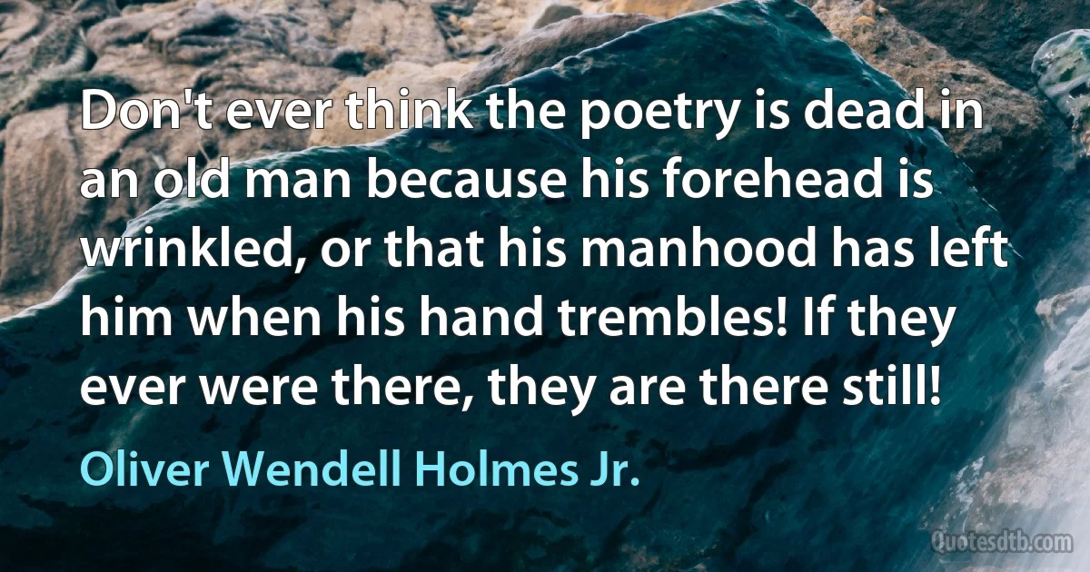 Don't ever think the poetry is dead in an old man because his forehead is wrinkled, or that his manhood has left him when his hand trembles! If they ever were there, they are there still! (Oliver Wendell Holmes Jr.)