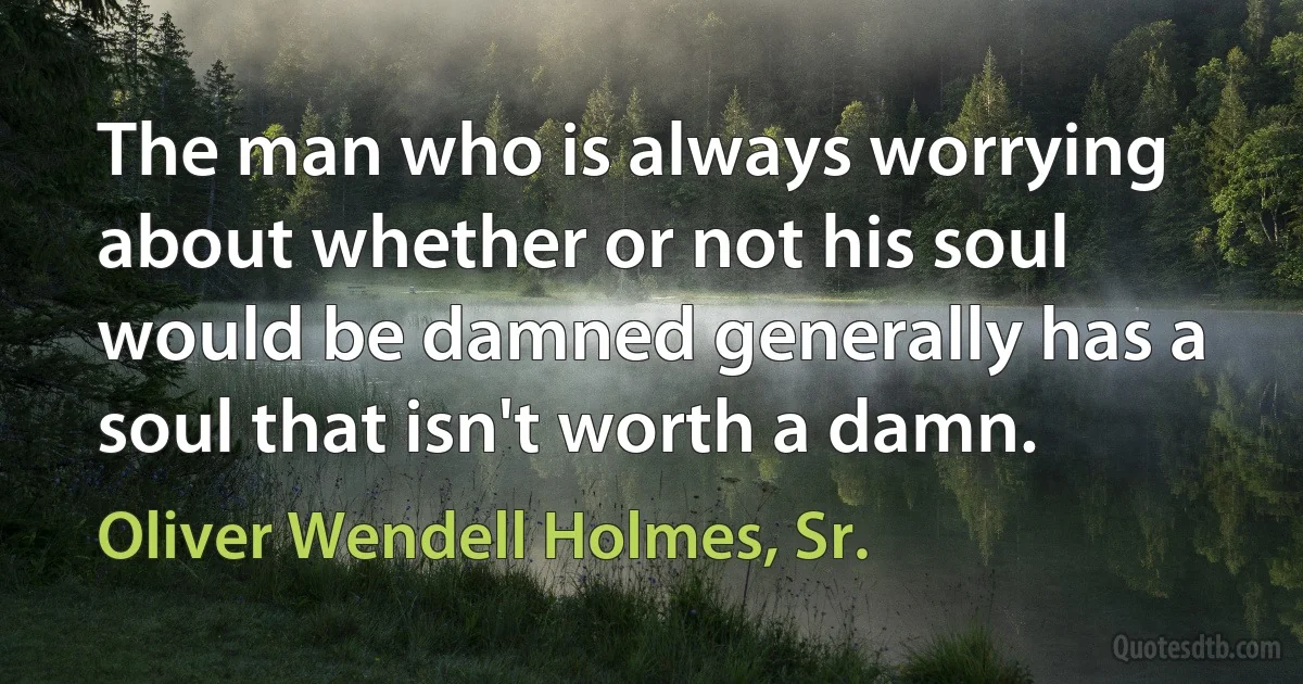 The man who is always worrying about whether or not his soul would be damned generally has a soul that isn't worth a damn. (Oliver Wendell Holmes, Sr.)