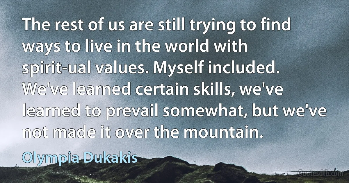 The rest of us are still trying to find ways to live in the world with spirit-ual values. Myself included. We've learned certain skills, we've learned to prevail somewhat, but we've not made it over the mountain. (Olympia Dukakis)