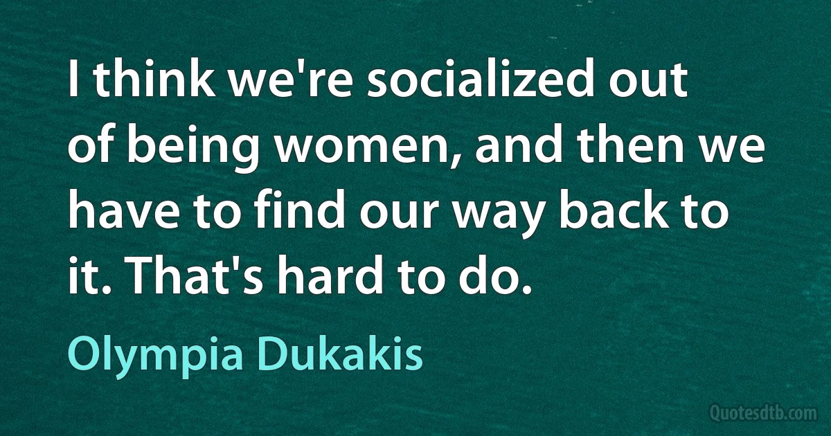 I think we're socialized out of being women, and then we have to find our way back to it. That's hard to do. (Olympia Dukakis)