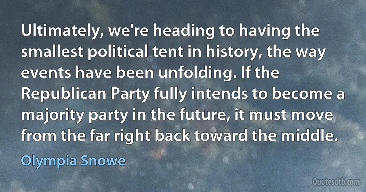 Ultimately, we're heading to having the smallest political tent in history, the way events have been unfolding. If the Republican Party fully intends to become a majority party in the future, it must move from the far right back toward the middle. (Olympia Snowe)