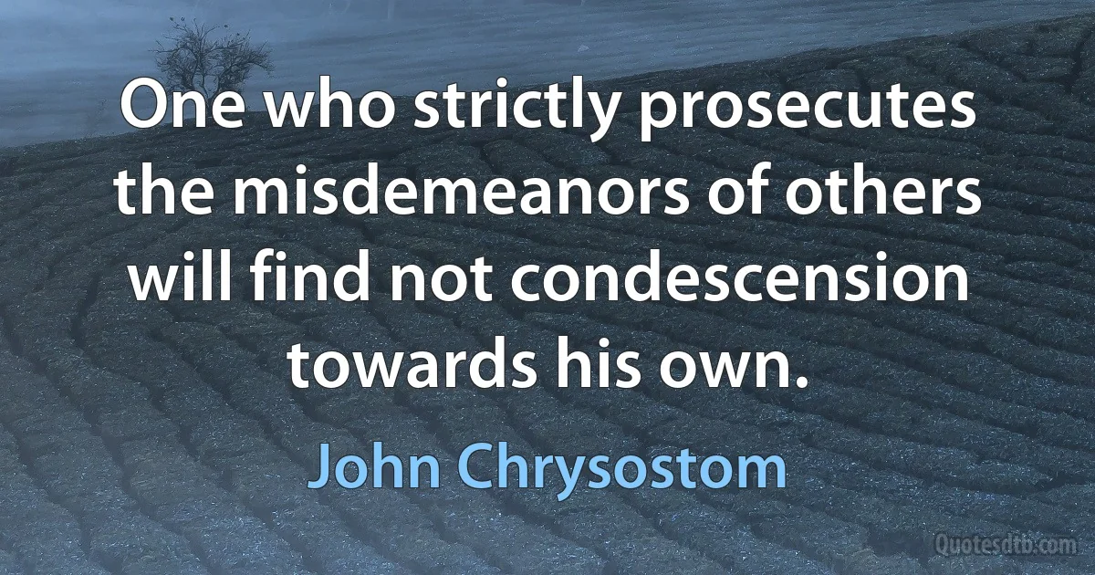 One who strictly prosecutes the misdemeanors of others will find not condescension towards his own. (John Chrysostom)
