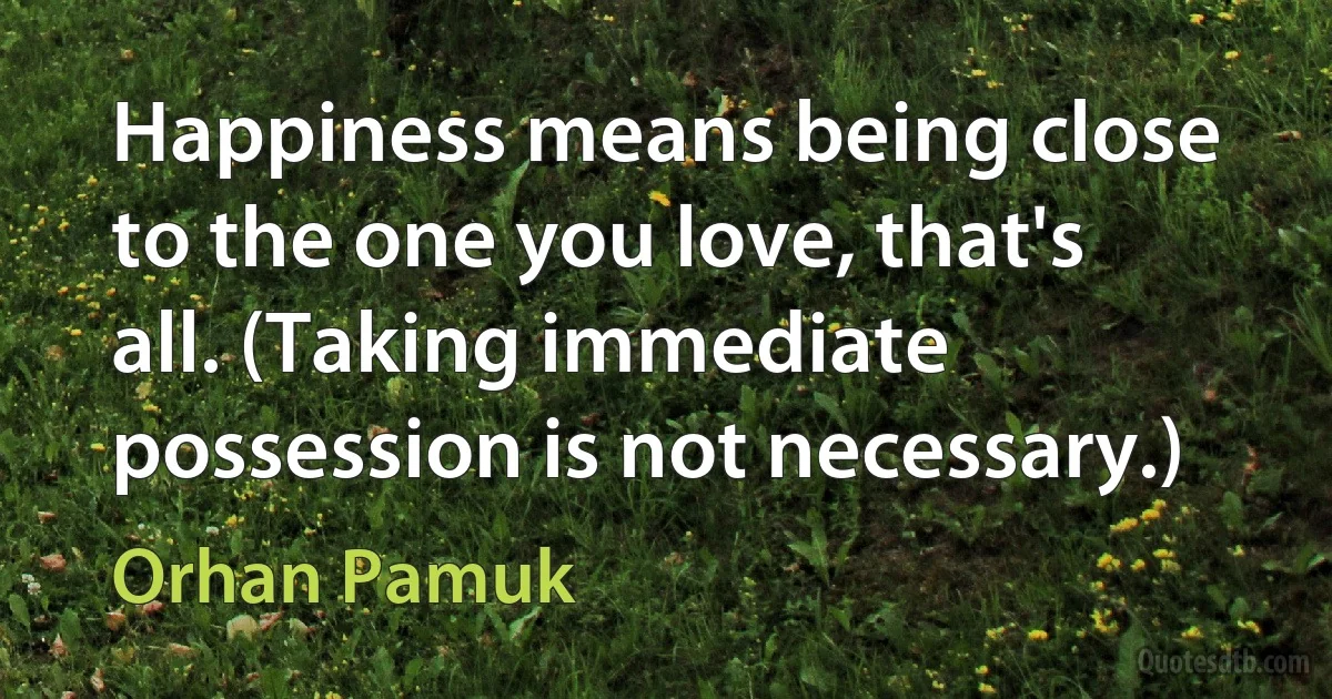 Happiness means being close to the one you love, that's all. (Taking immediate possession is not necessary.) (Orhan Pamuk)