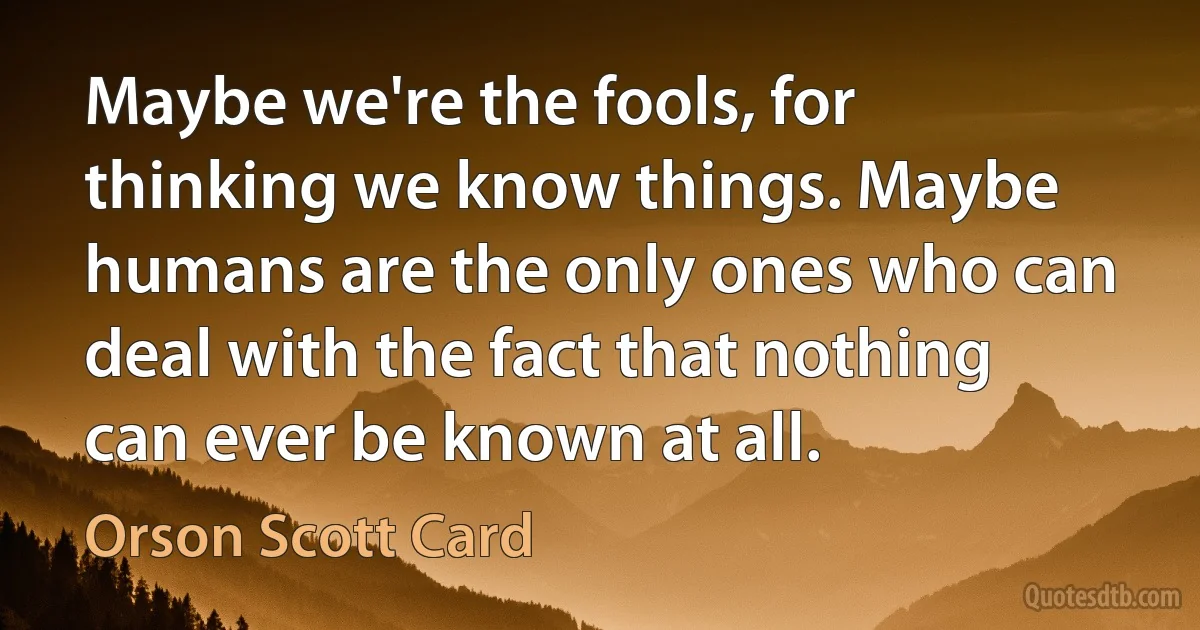 Maybe we're the fools, for thinking we know things. Maybe humans are the only ones who can deal with the fact that nothing can ever be known at all. (Orson Scott Card)