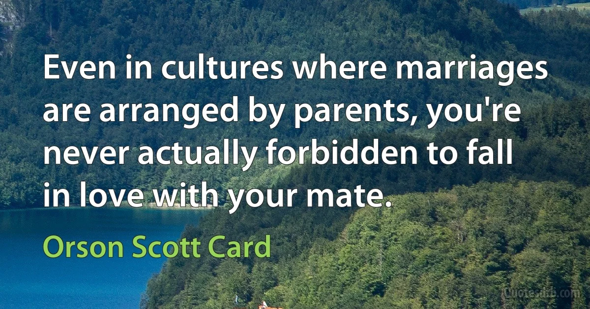 Even in cultures where marriages are arranged by parents, you're never actually forbidden to fall in love with your mate. (Orson Scott Card)