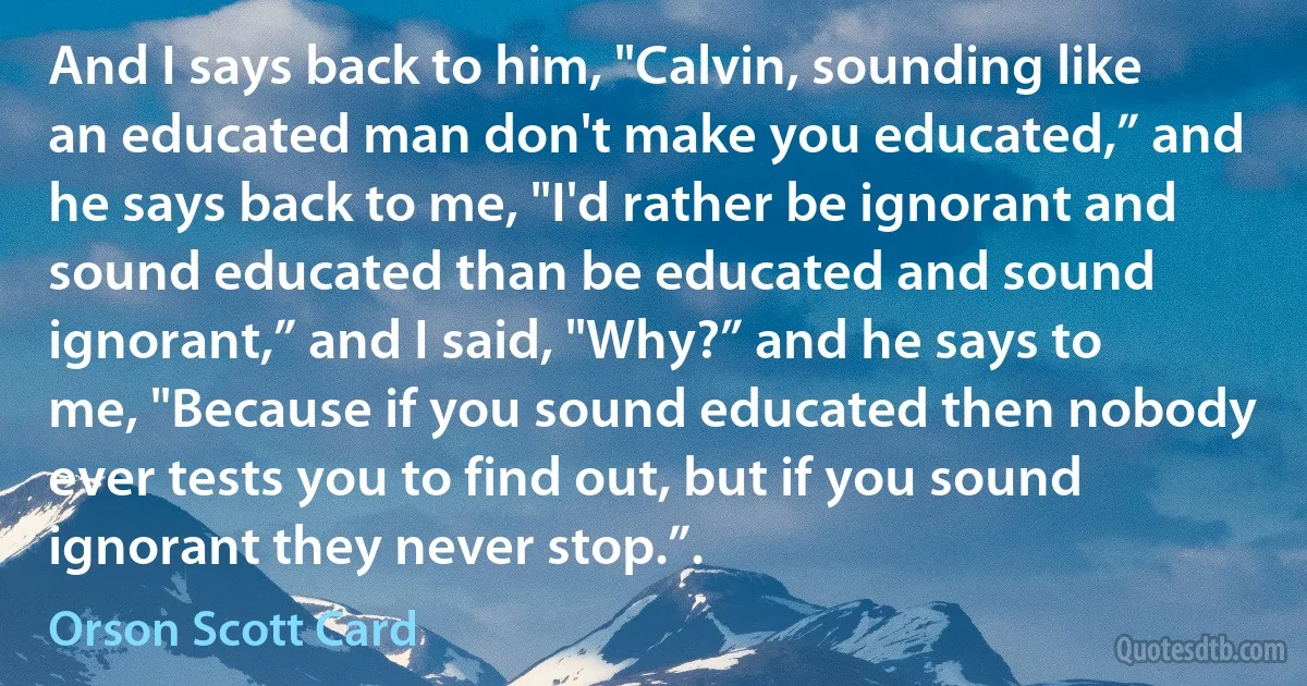 And I says back to him, "Calvin, sounding like an educated man don't make you educated,” and he says back to me, "I'd rather be ignorant and sound educated than be educated and sound ignorant,” and I said, "Why?” and he says to me, "Because if you sound educated then nobody ever tests you to find out, but if you sound ignorant they never stop.”. (Orson Scott Card)