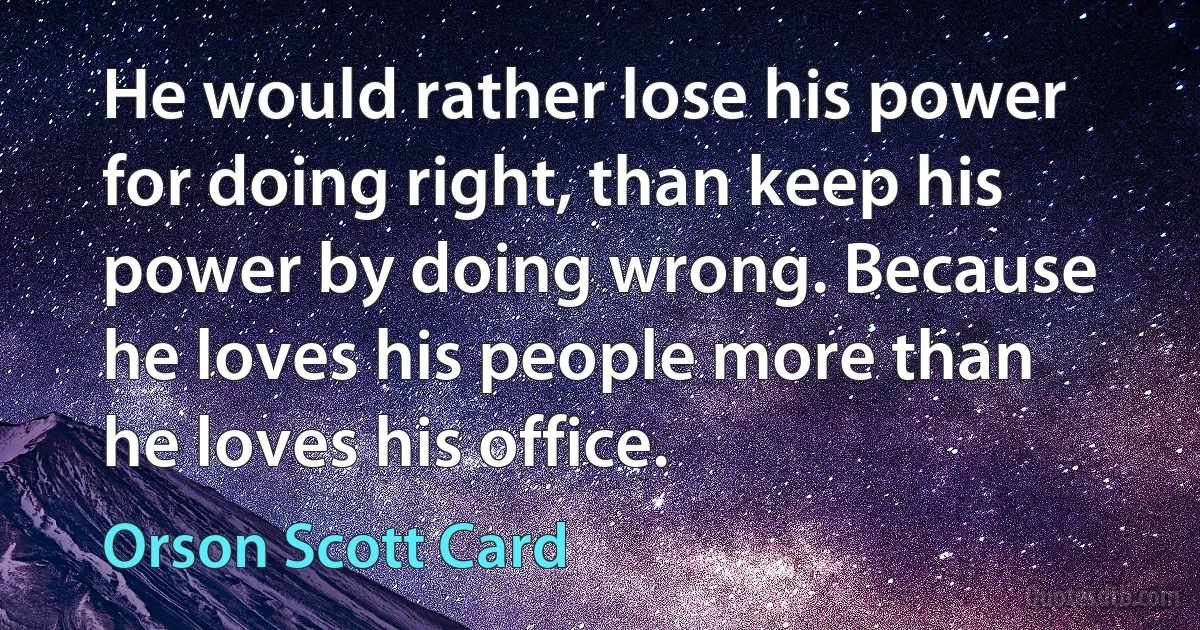 He would rather lose his power for doing right, than keep his power by doing wrong. Because he loves his people more than he loves his office. (Orson Scott Card)