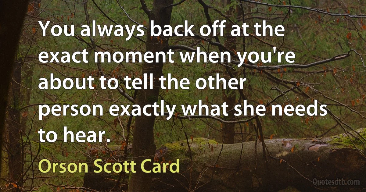 You always back off at the exact moment when you're about to tell the other person exactly what she needs to hear. (Orson Scott Card)