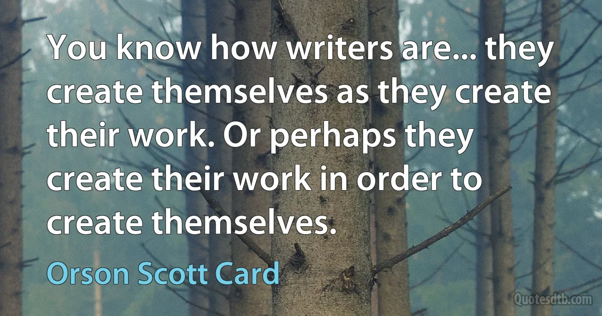 You know how writers are... they create themselves as they create their work. Or perhaps they create their work in order to create themselves. (Orson Scott Card)