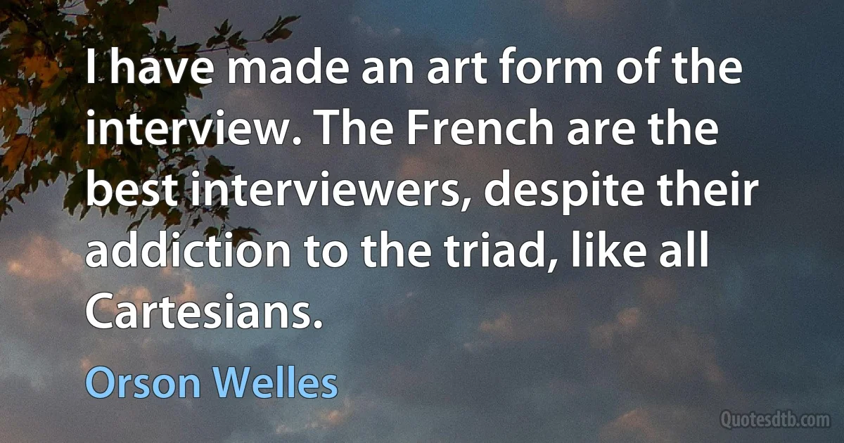 I have made an art form of the interview. The French are the best interviewers, despite their addiction to the triad, like all Cartesians. (Orson Welles)