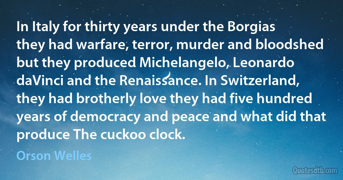 In Italy for thirty years under the Borgias they had warfare, terror, murder and bloodshed but they produced Michelangelo, Leonardo daVinci and the Renaissance. In Switzerland, they had brotherly love they had five hundred years of democracy and peace and what did that produce The cuckoo clock. (Orson Welles)