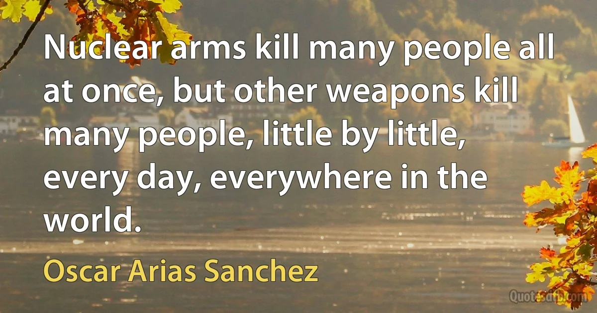 Nuclear arms kill many people all at once, but other weapons kill many people, little by little, every day, everywhere in the world. (Oscar Arias Sanchez)