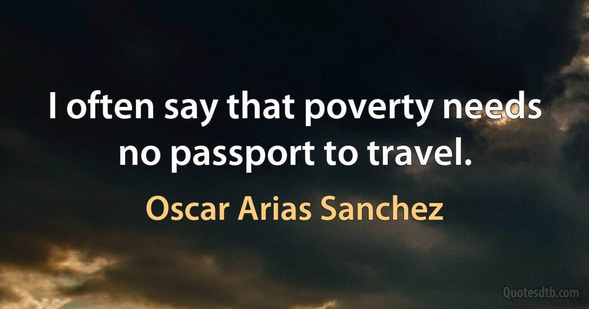 I often say that poverty needs no passport to travel. (Oscar Arias Sanchez)