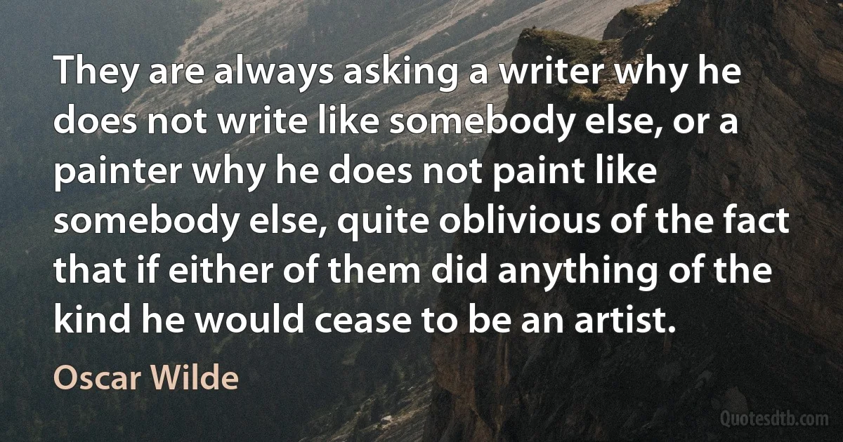 They are always asking a writer why he does not write like somebody else, or a painter why he does not paint like somebody else, quite oblivious of the fact that if either of them did anything of the kind he would cease to be an artist. (Oscar Wilde)