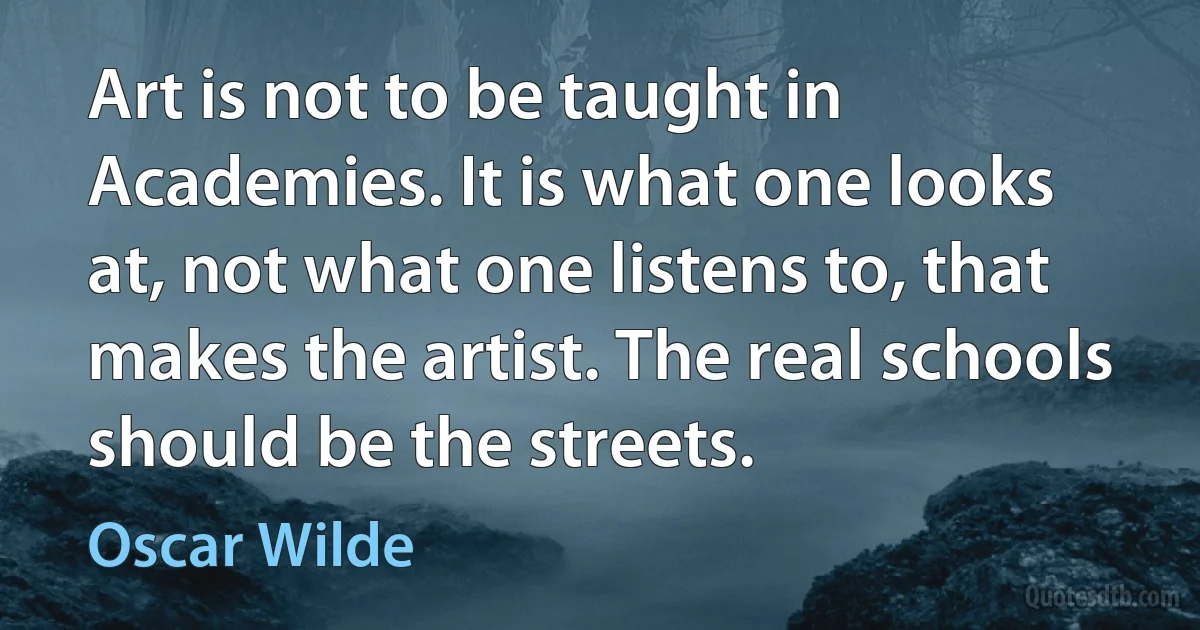 Art is not to be taught in Academies. It is what one looks at, not what one listens to, that makes the artist. The real schools should be the streets. (Oscar Wilde)