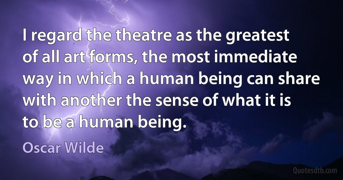 I regard the theatre as the greatest of all art forms, the most immediate way in which a human being can share with another the sense of what it is to be a human being. (Oscar Wilde)