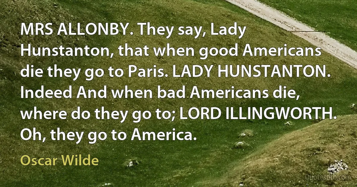 MRS ALLONBY. They say, Lady Hunstanton, that when good Americans die they go to Paris. LADY HUNSTANTON. Indeed And when bad Americans die, where do they go to; LORD ILLINGWORTH. Oh, they go to America. (Oscar Wilde)