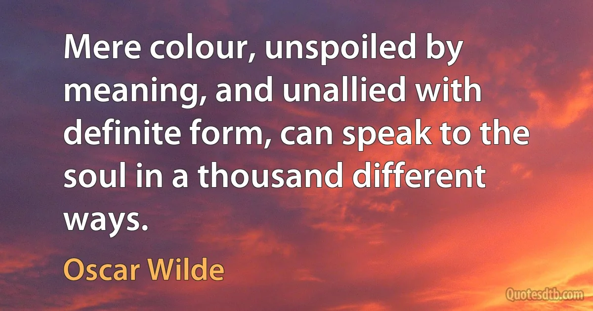 Mere colour, unspoiled by meaning, and unallied with definite form, can speak to the soul in a thousand different ways. (Oscar Wilde)