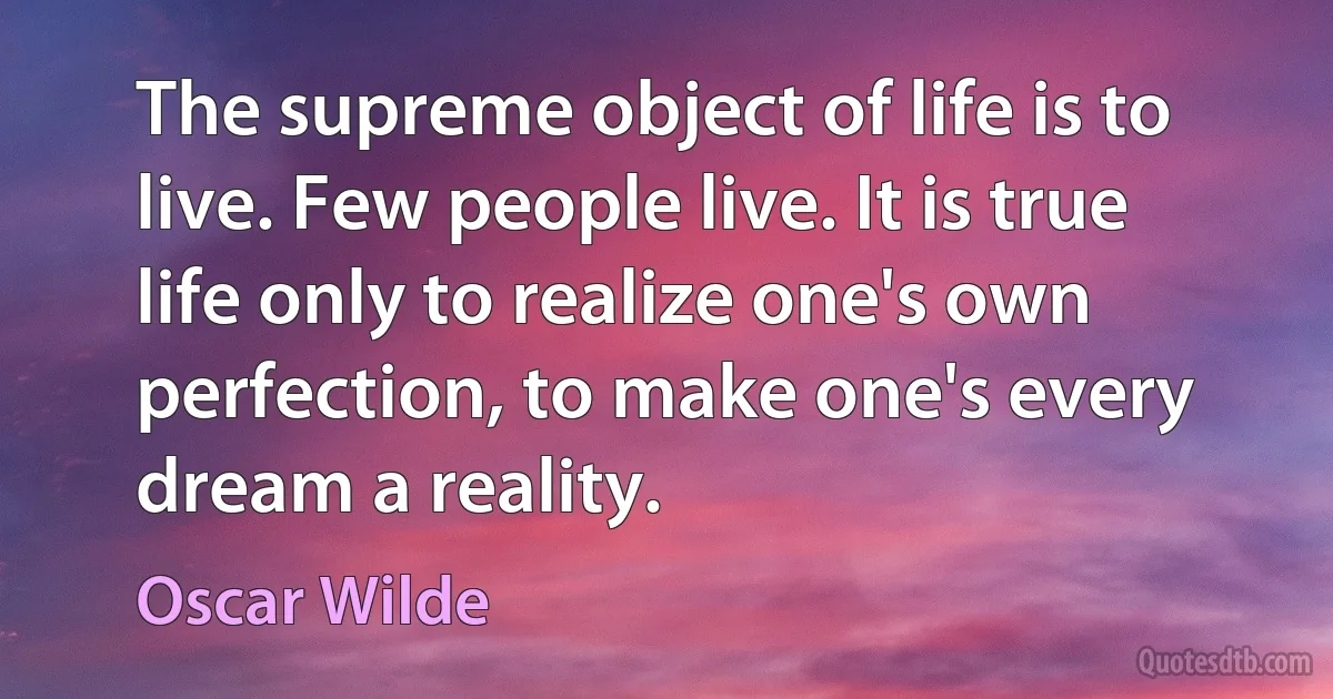 The supreme object of life is to live. Few people live. It is true life only to realize one's own perfection, to make one's every dream a reality. (Oscar Wilde)