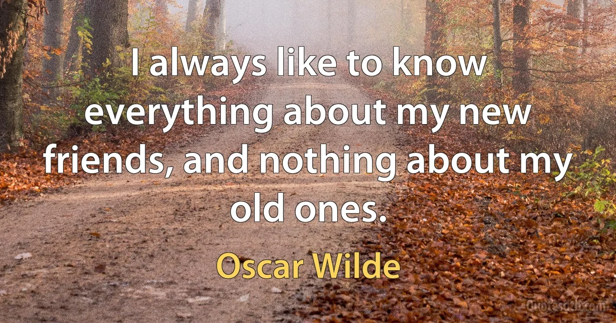 I always like to know everything about my new friends, and nothing about my old ones. (Oscar Wilde)