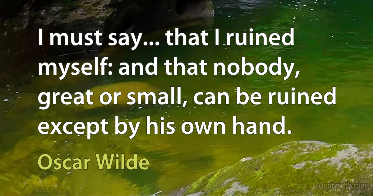 I must say... that I ruined myself: and that nobody, great or small, can be ruined except by his own hand. (Oscar Wilde)