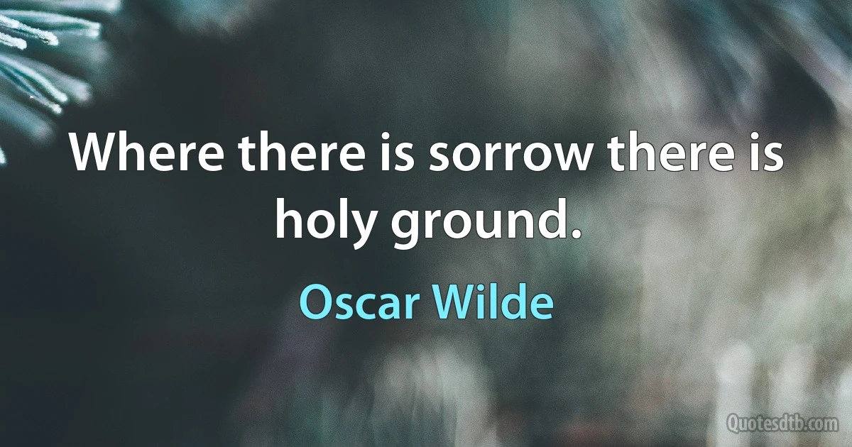 Where there is sorrow there is holy ground. (Oscar Wilde)