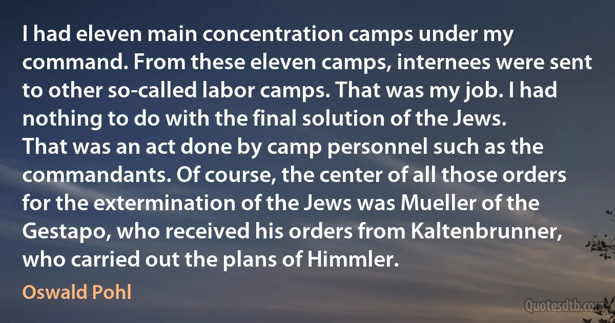 I had eleven main concentration camps under my command. From these eleven camps, internees were sent to other so-called labor camps. That was my job. I had nothing to do with the final solution of the Jews. That was an act done by camp personnel such as the commandants. Of course, the center of all those orders for the extermination of the Jews was Mueller of the Gestapo, who received his orders from Kaltenbrunner, who carried out the plans of Himmler. (Oswald Pohl)