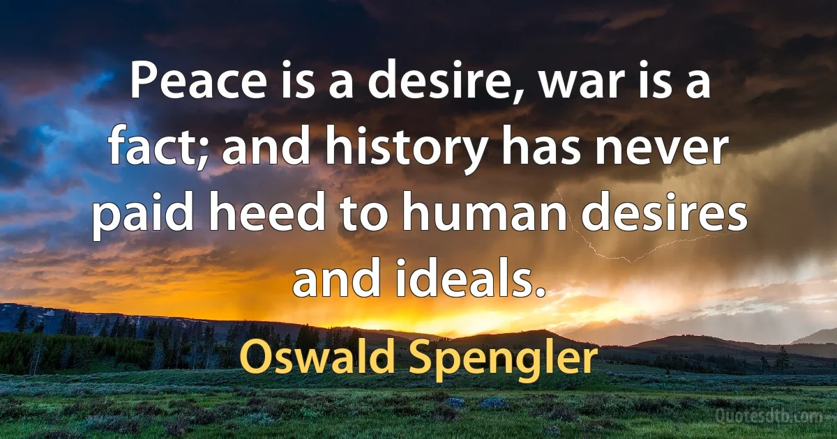 Peace is a desire, war is a fact; and history has never paid heed to human desires and ideals. (Oswald Spengler)