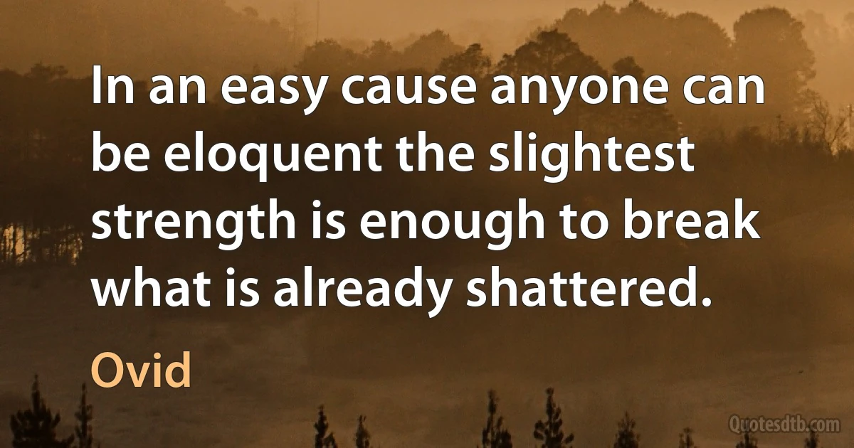 In an easy cause anyone can be eloquent the slightest strength is enough to break what is already shattered. (Ovid)