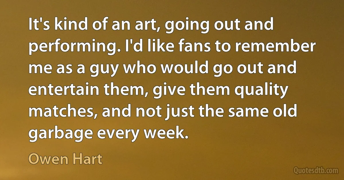 It's kind of an art, going out and performing. I'd like fans to remember me as a guy who would go out and entertain them, give them quality matches, and not just the same old garbage every week. (Owen Hart)