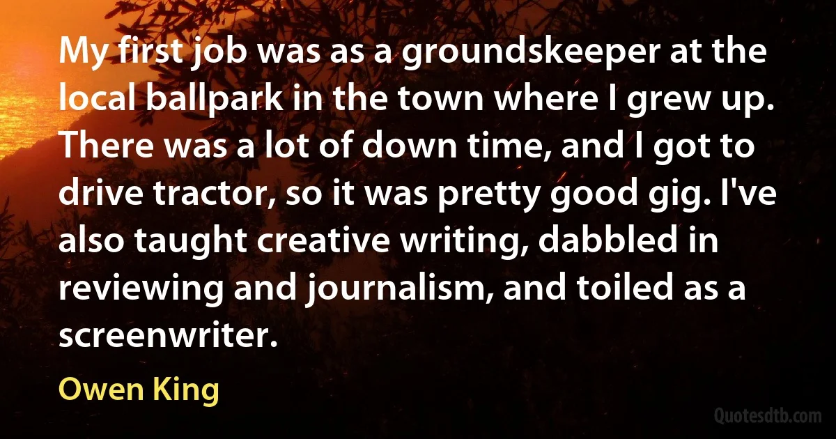 My first job was as a groundskeeper at the local ballpark in the town where I grew up. There was a lot of down time, and I got to drive tractor, so it was pretty good gig. I've also taught creative writing, dabbled in reviewing and journalism, and toiled as a screenwriter. (Owen King)