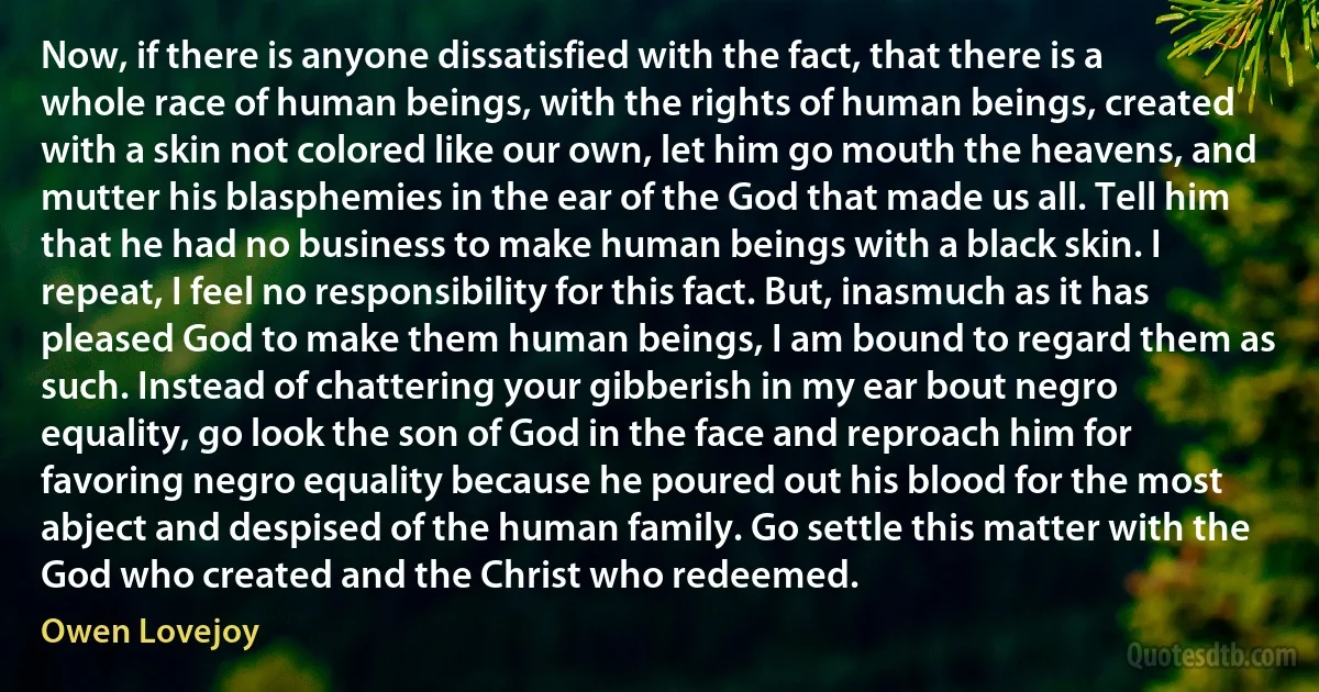 Now, if there is anyone dissatisfied with the fact, that there is a whole race of human beings, with the rights of human beings, created with a skin not colored like our own, let him go mouth the heavens, and mutter his blasphemies in the ear of the God that made us all. Tell him that he had no business to make human beings with a black skin. I repeat, I feel no responsibility for this fact. But, inasmuch as it has pleased God to make them human beings, I am bound to regard them as such. Instead of chattering your gibberish in my ear bout negro equality, go look the son of God in the face and reproach him for favoring negro equality because he poured out his blood for the most abject and despised of the human family. Go settle this matter with the God who created and the Christ who redeemed. (Owen Lovejoy)