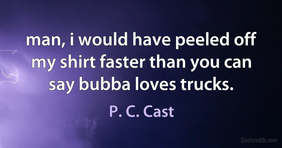 man, i would have peeled off my shirt faster than you can say bubba loves trucks. (P. C. Cast)