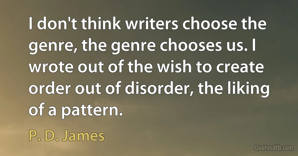 I don't think writers choose the genre, the genre chooses us. I wrote out of the wish to create order out of disorder, the liking of a pattern. (P. D. James)