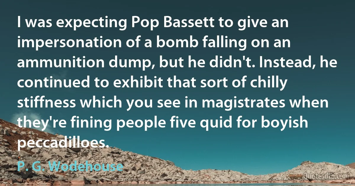 I was expecting Pop Bassett to give an impersonation of a bomb falling on an ammunition dump, but he didn't. Instead, he continued to exhibit that sort of chilly stiffness which you see in magistrates when they're fining people five quid for boyish peccadilloes. (P. G. Wodehouse)