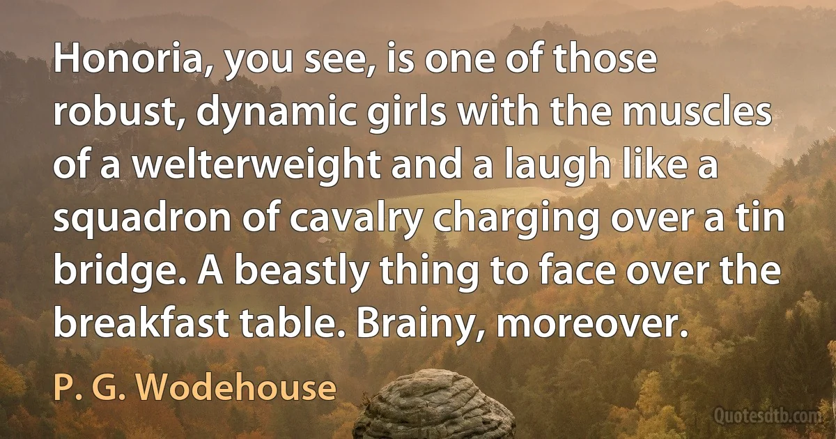 Honoria, you see, is one of those robust, dynamic girls with the muscles of a welterweight and a laugh like a squadron of cavalry charging over a tin bridge. A beastly thing to face over the breakfast table. Brainy, moreover. (P. G. Wodehouse)