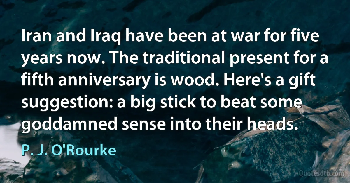 Iran and Iraq have been at war for five years now. The traditional present for a fifth anniversary is wood. Here's a gift suggestion: a big stick to beat some goddamned sense into their heads. (P. J. O'Rourke)