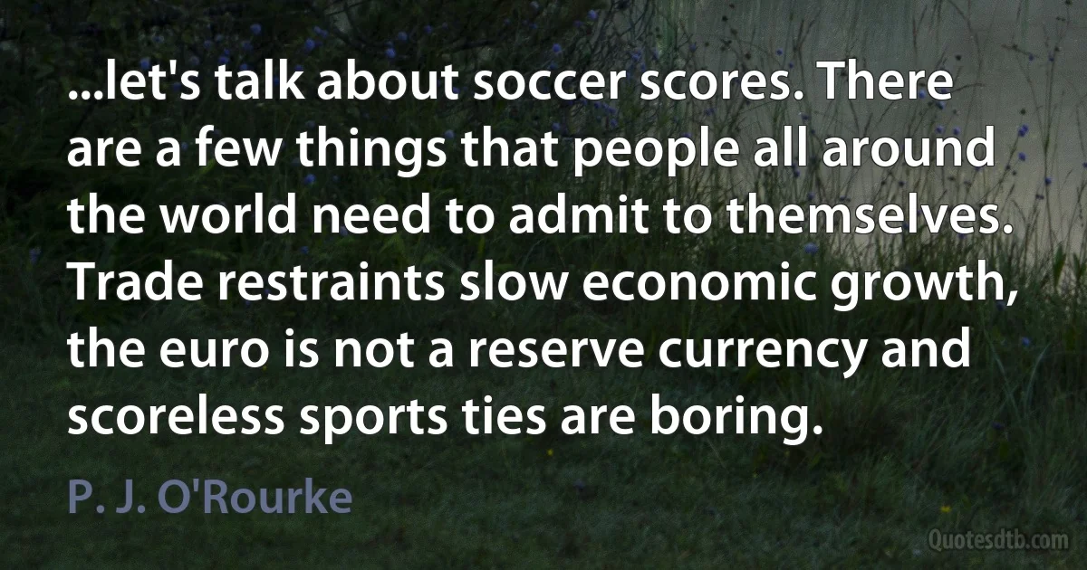 ...let's talk about soccer scores. There are a few things that people all around the world need to admit to themselves. Trade restraints slow economic growth, the euro is not a reserve currency and scoreless sports ties are boring. (P. J. O'Rourke)