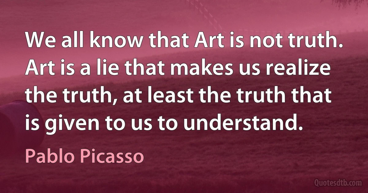 We all know that Art is not truth. Art is a lie that makes us realize the truth, at least the truth that is given to us to understand. (Pablo Picasso)