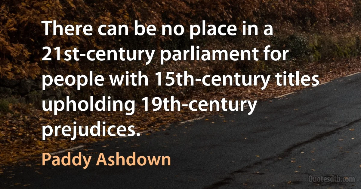 There can be no place in a 21st-century parliament for people with 15th-century titles upholding 19th-century prejudices. (Paddy Ashdown)