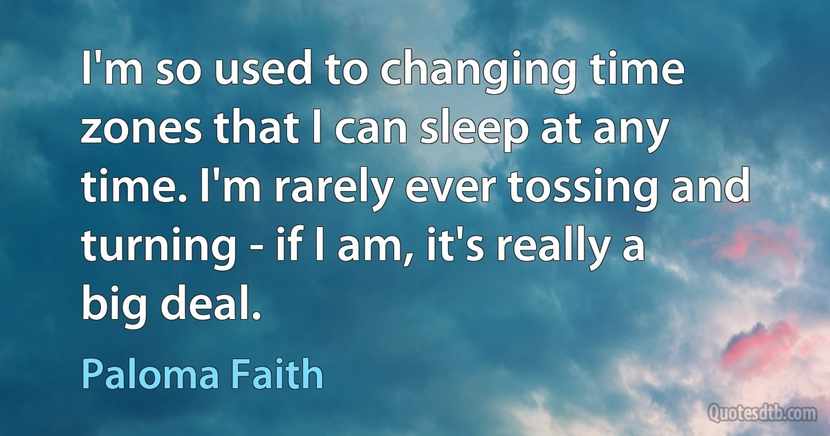 I'm so used to changing time zones that I can sleep at any time. I'm rarely ever tossing and turning - if I am, it's really a big deal. (Paloma Faith)