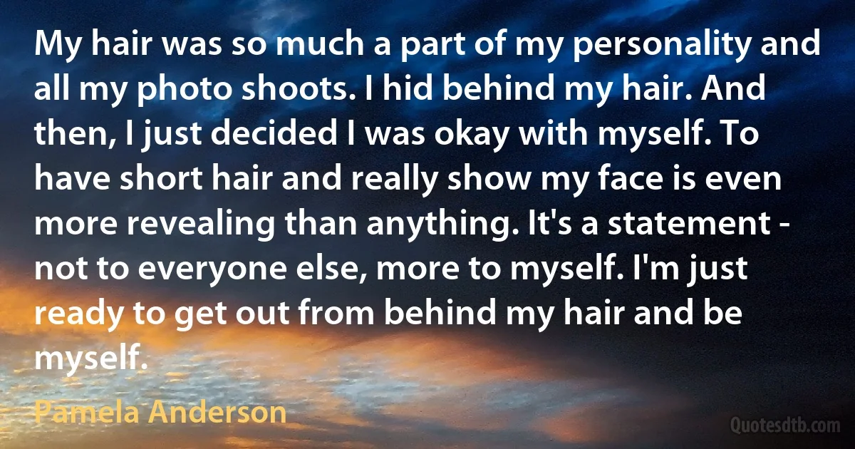 My hair was so much a part of my personality and all my photo shoots. I hid behind my hair. And then, I just decided I was okay with myself. To have short hair and really show my face is even more revealing than anything. It's a statement - not to everyone else, more to myself. I'm just ready to get out from behind my hair and be myself. (Pamela Anderson)