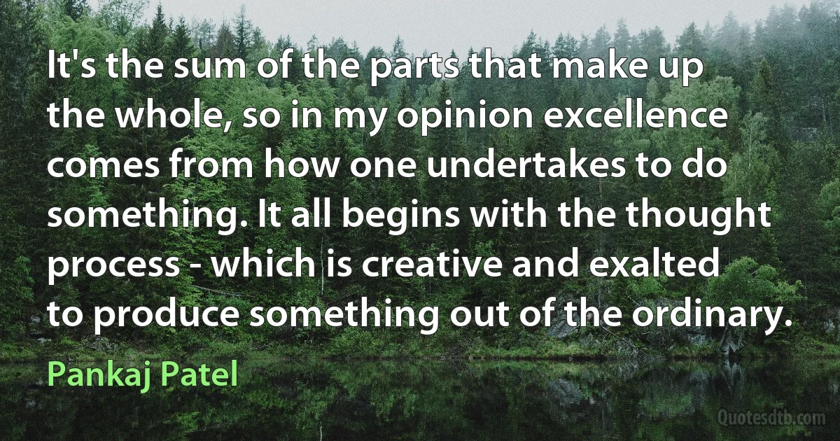 It's the sum of the parts that make up the whole, so in my opinion excellence comes from how one undertakes to do something. It all begins with the thought process - which is creative and exalted to produce something out of the ordinary. (Pankaj Patel)