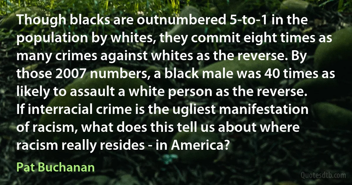 Though blacks are outnumbered 5-to-1 in the population by whites, they commit eight times as many crimes against whites as the reverse. By those 2007 numbers, a black male was 40 times as likely to assault a white person as the reverse. If interracial crime is the ugliest manifestation of racism, what does this tell us about where racism really resides - in America? (Pat Buchanan)