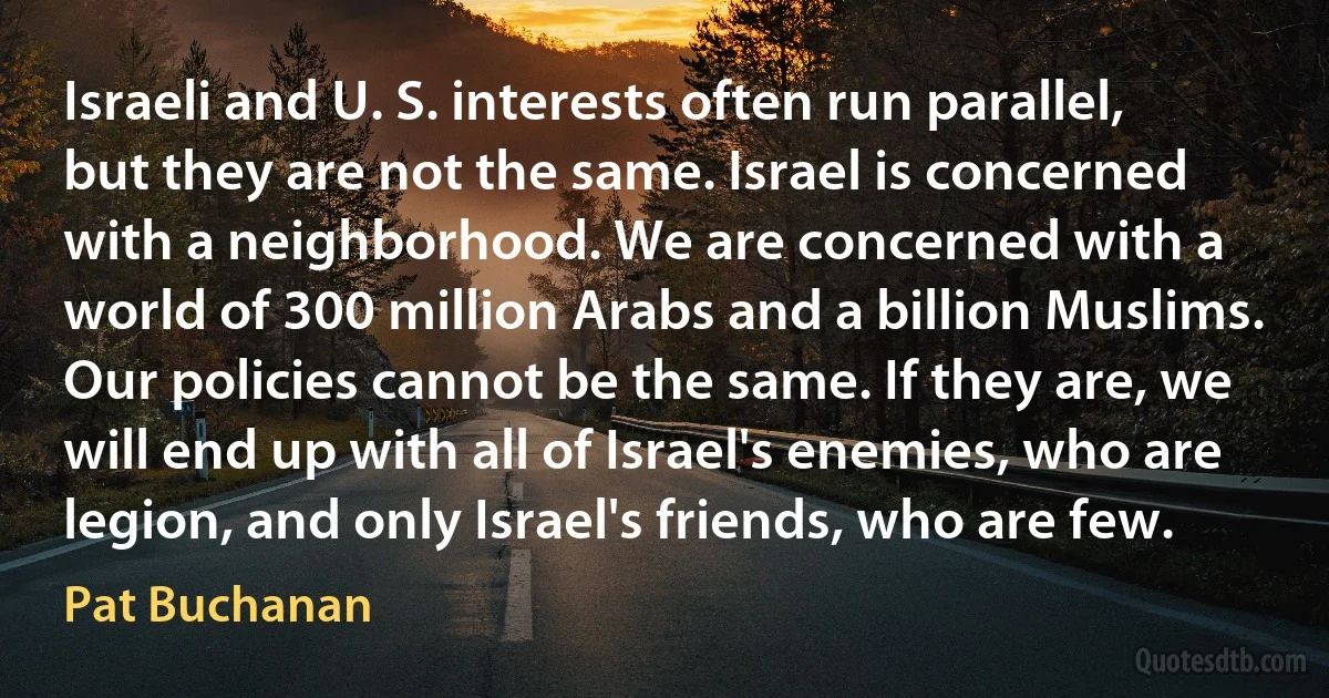 Israeli and U. S. interests often run parallel, but they are not the same. Israel is concerned with a neighborhood. We are concerned with a world of 300 million Arabs and a billion Muslims. Our policies cannot be the same. If they are, we will end up with all of Israel's enemies, who are legion, and only Israel's friends, who are few. (Pat Buchanan)