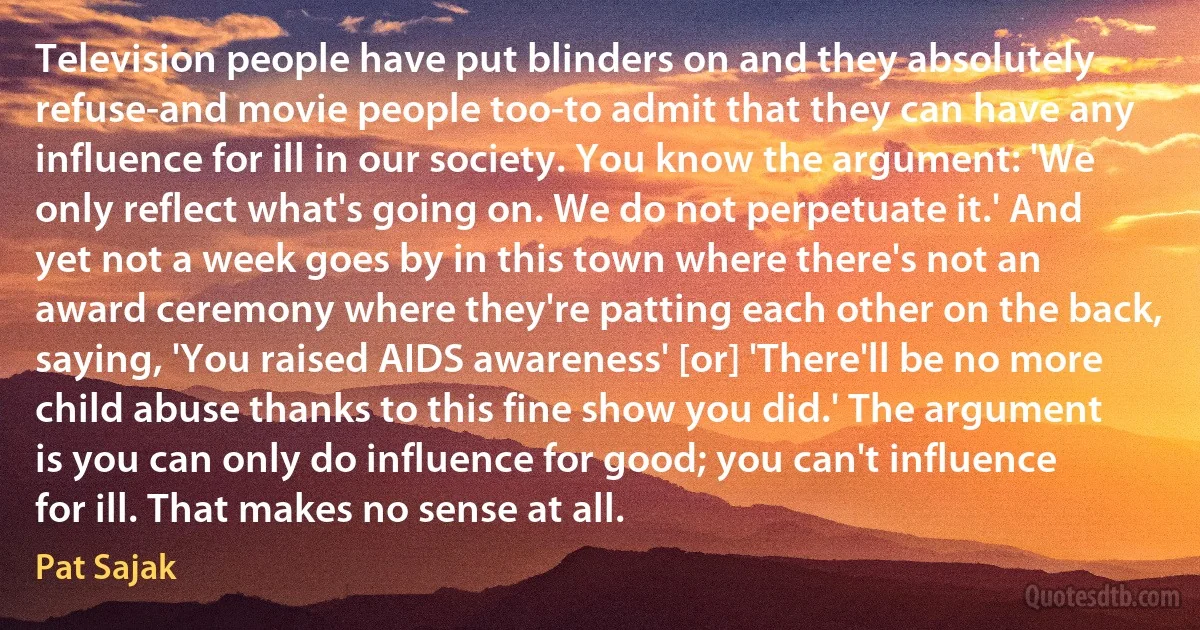 Television people have put blinders on and they absolutely refuse-and movie people too-to admit that they can have any influence for ill in our society. You know the argument: 'We only reflect what's going on. We do not perpetuate it.' And yet not a week goes by in this town where there's not an award ceremony where they're patting each other on the back, saying, 'You raised AIDS awareness' [or] 'There'll be no more child abuse thanks to this fine show you did.' The argument is you can only do influence for good; you can't influence for ill. That makes no sense at all. (Pat Sajak)