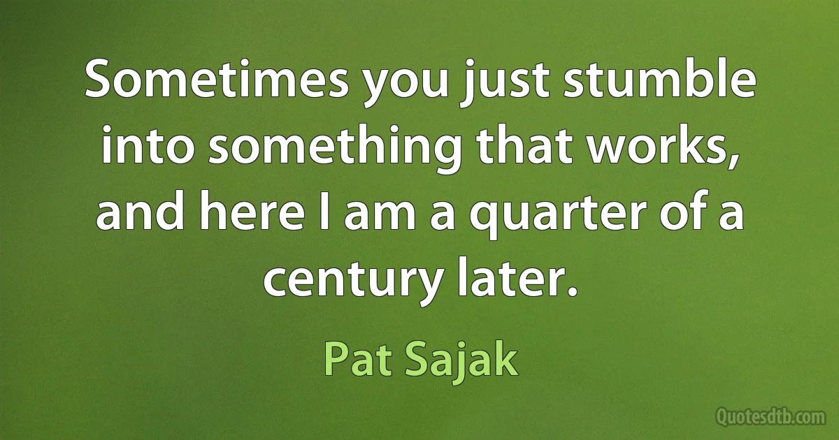 Sometimes you just stumble into something that works, and here I am a quarter of a century later. (Pat Sajak)